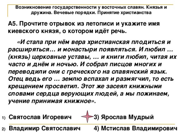 Возникновение государственности у восточных славян. Князья и дружина. Вечевые порядки. Принятие христианства А5. Прочтите отрывок из летописи и укажите имя киевского князя, о котором идёт речь.  «И стала при нём вера христианская плодиться и расширяться… и монастыри появляться. И любил … (князь) церковные уставы, … и книги любил, читая их часто и днём и ночью. И собрал писцов многих и переводили они с греческого на славянский язык. Отец ведь его … землю вспахал и размягчил, то есть крещением просветил. Этот же засеял книжными словами сердца верующих людей, а мы пожинаем, учение принимая книжное». Святослав Игоревич   3) Ярослав Мудрый Владимир Святославич  4) Мстислав Владимирович 