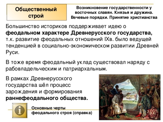 Возникновение государственности у восточных славян. Князья и дружина. Вечевые порядки. Принятие христианства Общественный строй Большинство историков поддерживает идею о феодальном характере Древнерусского государства, т.к. развитие феодальных отношений IXв. было ведущей тенденцией в социально-экономическом развитии Древней Руси. В тоже время феодальный уклад существовал наряду с рабовладельческим и патриархальным. В рамках Древнерусского государства шёл процесс зарождения и формирования раннефеодального общества. Основные черты феодального строя (справка) 