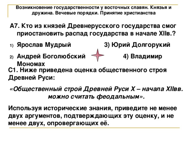Возникновение государственности у восточных славян. Князья и дружина. Вечевые порядки. Принятие христианства А7. Кто из князей Древнерусского государства смог приостановить распад государства в начале XIIв.? Ярослав Мудрый   3) Юрий Долгорукий Андрей Боголюбский   4) Владимир Мономах С1. Ниже приведена оценка общественного строя Древней Руси: «Общественный строй Древней Руси X – начала XIIвв. можно считать феодальным». Используя исторические знания, приведите не менее двух аргументов, подтверждающих эту оценку, и не менее двух, опровергающих её. 
