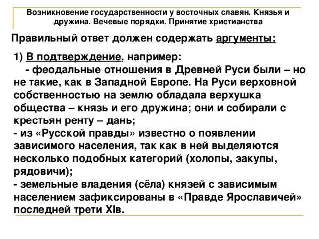 Возникновение государственности у восточных славян. Князья и дружина. Вечевые порядки. Принятие христианства Правильный ответ должен содержать аргументы: 1) В подтверждение , например: - феодальные отношения в Древней Руси были – но не такие, как в Западной Европе. На Руси верховной собственностью на землю обладала верхушка общества – князь и его дружина; они и собирали с крестьян ренту – дань; - из «Русской правды» известно о появлении зависимого населения, так как в ней выделяются несколько подобных категорий (холопы, закупы, рядовичи); - земельные владения (сёла) князей с зависимым населением зафиксированы в «Правде Ярославичей» последней трети XIв. 