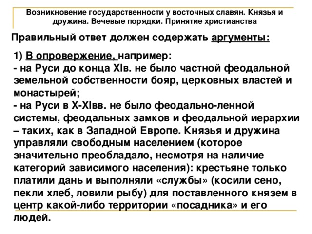 Возникновение государственности у восточных славян. Князья и дружина. Вечевые порядки. Принятие христианства Правильный ответ должен содержать аргументы: 1) В опровержение, например: - на Руси до конца XIв. не было частной феодальной земельной собственности бояр, церковных властей и монастырей; - на Руси в X-XIвв. не было феодально-ленной системы, феодальных замков и феодальной иерархии – таких, как в Западной Европе. Князья и дружина управляли свободным населением (которое значительно преобладало, несмотря на наличие категорий зависимого населения): крестьяне только платили дань и выполняли «службы» (косили сено, пекли хлеб, ловили рыбу) для поставленного князем в центр какой-либо территории «посадника» и его людей. 