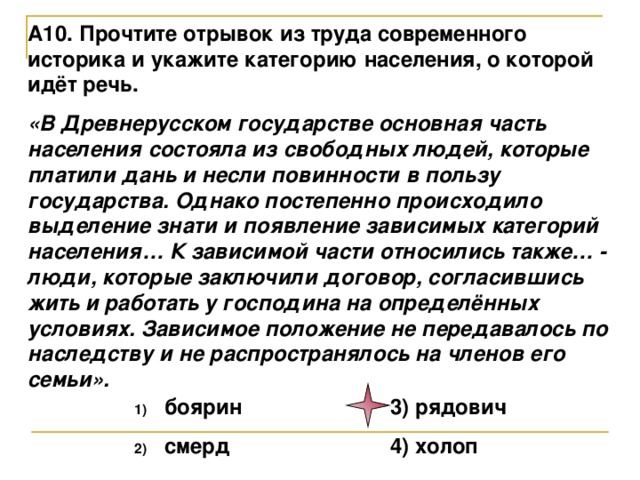 А10. Прочтите отрывок из труда современного историка и укажите категорию населения, о которой идёт речь. «В Древнерусском государстве основная часть населения состояла из свободных людей, которые платили дань и несли повинности в пользу государства. Однако постепенно происходило выделение знати и появление зависимых категорий населения… К зависимой части относились также… - люди, которые заключили договор, согласившись жить и работать у господина на определённых условиях. Зависимое положение не передавалось по наследству и не распространялось на членов его семьи».  боярин    3) рядович  смерд    4) холоп 