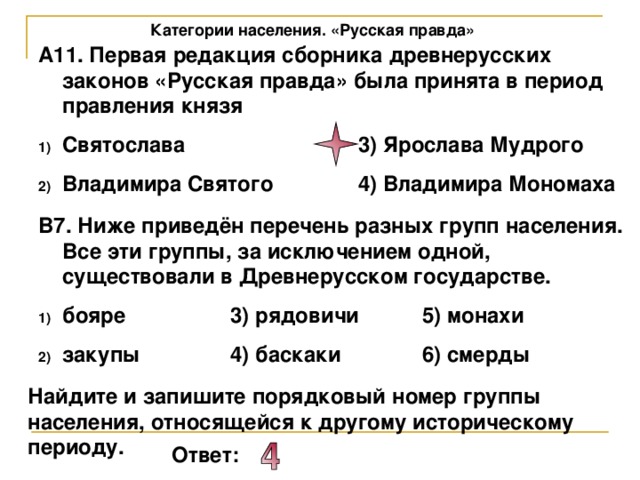 Категории населения. «Русская правда» А11. Первая редакция сборника древнерусских законов «Русская правда» была принята в период правления князя Святослава    3) Ярослава Мудрого Владимира Святого   4) Владимира Мономаха В7. Ниже приведён перечень разных групп населения. Все эти группы, за исключением одной, существовали в Древнерусском государстве. бояре   3) рядовичи  5) монахи закупы   4) баскаки   6) смерды Найдите и запишите порядковый номер группы населения, относящейся к другому историческому периоду. Ответ: 