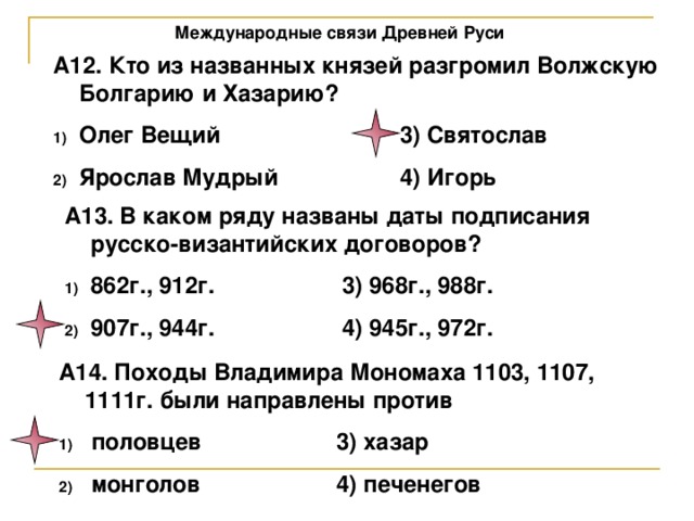 Международные связи Древней Руси А12. Кто из названных князей разгромил Волжскую Болгарию и Хазарию? Олег Вещий    3) Святослав Ярослав Мудрый   4) Игорь А13. В каком ряду названы даты подписания русско-византийских договоров? 862г., 912г.   3) 968г., 988г. 907г., 944г.   4) 945г., 972г. А14. Походы Владимира Мономаха 1103, 1107, 1111г. были направлены против  половцев   3) хазар  монголов   4) печенегов 
