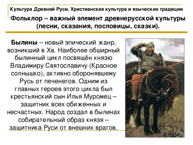 Культура Древней Руси. Христианская культура и языческие традиции Фольклор – важный элемент древнерусской культуры (песни, сказания, пословицы, сказки). Былины – новый эпический жанр, возникший в Xв. Наиболее обширный былинный цикл посвящён князю Владимиру Святославичу (Красное солнышко), активно оборонявшему Русь от печенегов. Одним из главных героев этого цикла был крестьянский сын Илья Муромец – защитник всех обиженных и несчастных. Народ создал в былинах собирательный образ князя – защитника Руси от внешних врагов. 