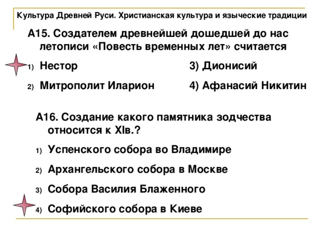 Культура Древней Руси. Христианская культура и языческие традиции А15. Создателем древнейшей дошедшей до нас летописи «Повесть временных лет» считается Нестор     3) Дионисий Митрополит Иларион   4) Афанасий Никитин А16. Создание какого памятника зодчества относится к XIв.? Успенского собора во Владимире Архангельского собора в Москве Собора Василия Блаженного Софийского собора в Киеве 