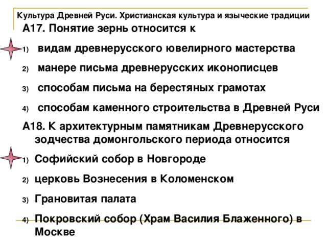 Культура Древней Руси. Христианская культура и языческие традиции А17. Понятие зернь относится к  видам древнерусского ювелирного мастерства  манере письма древнерусских иконописцев  способам письма на берестяных грамотах  способам каменного строительства в Древней Руси А18. К архитектурным памятникам Древнерусского зодчества домонгольского периода относится Софийский собор в Новгороде церковь Вознесения в Коломенском Грановитая палата Покровский собор (Храм Василия Блаженного) в Москве 