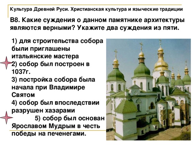 Культура Древней Руси. Христианская культура и языческие традиции В8. Какие суждения о данном памятнике архитектуры являются верными? Укажите два суждения из пяти. 1) для строительства собора были приглашены итальянские мастера 2) собор был построен в 1037г. 3) постройка собора была начала при Владимире Святом 4) собор был впоследствии разрушен хазарами 5) собор был основан Ярославом Мудрым в честь победы на печенегами. 