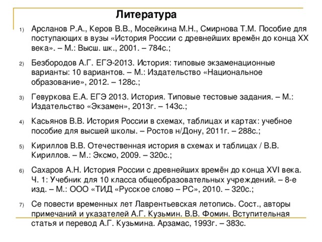 Литература Арсланов Р.А., Керов В.В., Мосейкина М.Н., Смирнова Т.М. Пособие для поступающих в вузы «История России с древнейших времён до конца XX века». – М.: Высш. шк., 2001. – 784с.; Безбородов А.Г. ЕГЭ-2013. История: типовые экзаменационные варианты: 10 вариантов. – М.: Издательство «Национальное образование», 2012. – 128с.; Гевуркова Е.А. ЕГЭ 2013. История. Типовые тестовые задания. – М.: Издательство «Экзамен», 2013г. – 143с.; Касьянов В.В. История России в схемах, таблицах и картах: учебное пособие для высшей школы. – Ростов н/Дону, 2011г. – 288с.; Кириллов В.В. Отечественная история в схемах и таблицах / В.В. Кириллов. – М.: Эксмо, 2009. – 320с.; Сахаров А.Н. История России с древнейших времён до конца XVI века. Ч. 1: Учебник для 10 класса общеобразовательных учреждений. – 8-е изд. – М.: ООО «ТИД «Русское слово – РС», 2010. – 320с.; Се повести временных лет Лаврентьевская летопись. Сост., авторы примечаний и указателей А.Г. Кузьмин. В.В. Фомин. Вступительная статья и перевод А.Г. Кузьмина. Арзамас, 1993г. – 383с. 