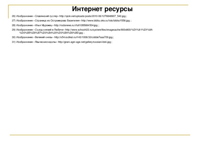 Интернет ресурсы 26) Изображение «Славянский гусляр» http://qrok.net/uploads/posts/2010-06/1276848907_540.jpg ; 27) Изображение «Страница из Остромирова Евангелия» http://www.biblia.okis.ru/foto/biblia/1558.jpg ; 28) Изображение «Илья Муромец» http://rodonews.ru/i/full1285684504.jpg ; 29) Изображение «Съезд князей в Любече» http://www.school422.ru/system/files/imagecache/800x800/%D1%81%D1%8A%D0%B5%D0%B7%D0%B4%20%D0%BA%D0%BD.jpg ; 30) Изображение «Великий князь» http://s54.radikal.ru/i143/1006/32/cddde7aaa729.jpg ; 31) Изображение «Языческие идолы» http://grani.agni-age.net/gallery/russian/idoli.jpg ; 