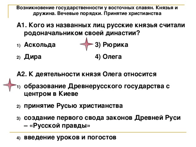 Возникновение государственности у восточных славян. Князья и дружина. Вечевые порядки. Принятие христианства А1. Кого из названных лиц русские князья считали родоначальником своей династии? Аскольда    3) Рюрика Дира    4) Олега А2. К деятельности князя Олега относится образование Древнерусского государства с центром в Киеве принятие Русью христианства создание первого свода законов Древней Руси – «Русской правды» введение уроков и погостов 