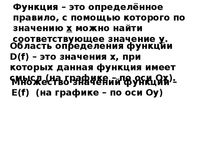 Функция – это определённое правило, с помощью которого по значению х можно найти соответствующее значение у . Область определения функции D(f) – это значения х, при которых данная функция имеет смысл (на графике – по оси Ох). Множество значений функции – E(f) (на графике – по оси Оу) 