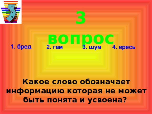 Т  У  р 3 вопрос 1. бред 2. гам 3. шум 4. ересь Какое слово обозначает информацию которая не может быть понята и усвоена?