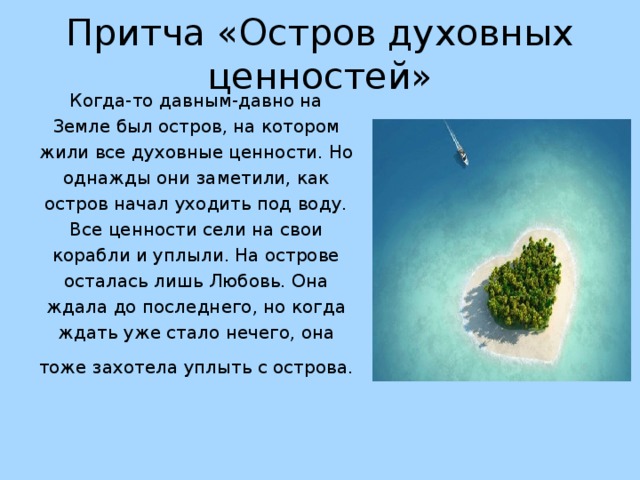    Притча «Остров духовных ценностей» Когда-то давным-давно на Земле был остров, на котором жили все духовные ценности. Но однажды они заметили, как остров начал уходить под воду. Все ценности сели на свои корабли и уплыли. На острове осталась лишь Любовь. Она ждала до последнего, но когда ждать уже стало нечего, она тоже захотела уплыть с острова.  