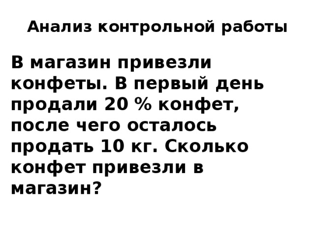 Анализ контрольной работы В магазин привезли конфеты. В первый день продали 20 % конфет, после чего осталось продать 10 кг. Сколько конфет привезли в магазин? 