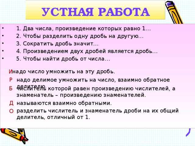 УСТНАЯ РАБОТА  1. Два числа, произведение которых равно 1…  2. Чтобы разделить одну дробь на другую…  3. Сократить дробь значит…  4. Произведением двух дробей является дробь…  5. Чтобы найти дробь от числа… надо число умножить на эту дробь. И надо делимое умножить на число, взаимно обратное делителю. Р Б числитель которой равен произведению числителей, а знаменатель – произведению знаменателей. Д называются взаимно обратными. разделить числитель и знаменатель дроби на их общий делитель, отличный от 1. О  