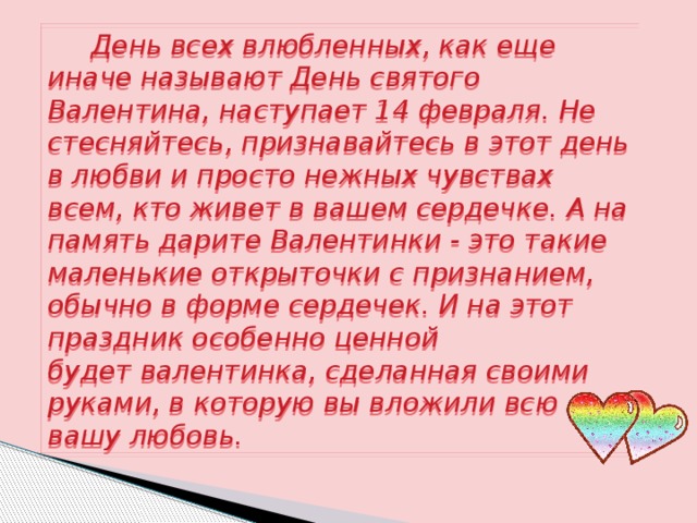  День всех влюбленных, как еще иначе называют День святого Валентина, наступает 14 февраля. Не стесняйтесь, признавайтесь в этот день в любви и просто нежных чувствах всем, кто живет в вашем сердечке. А на память дарите Валентинки - это такие маленькие открыточки с признанием, обычно в форме сердечек. И на этот праздник особенно ценной будет валентинка, сделанная своими руками, в которую вы вложили всю вашу любовь. 