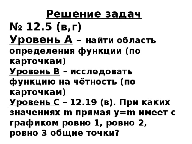 Решение задач № 12.5 (в,г) Уровень А – найти область определения функции (по карточкам) Уровень В – исследовать функцию на чётность (по карточкам) Уровень С – 12.19 (в). При каких значениях m прямая у=m имеет с графиком ровно 1, ровно 2, ровно 3 общие точки? 