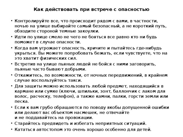 Как действовать при встрече с опасностью Контролируйте все, что происходит рядом с вами, в частности, ночью на улице выбирайте самый безопасный, а не короткий путь, обходите стороной темные закоулки. Идти по улице смело не чего не бояться все равно кто ни будь поможет в случае опасности. Когда вам угрожает опасность, кричите и пытайтесь где-нибудь укрыться. Вы можете попробовать бежать, если чувствуете, что на это хватит физических сил. Встретив на улице пьяных людей не бойся с ними заговорить, пьяные часто бывают добрыми. Откажитесь, по возможности, от ночных передвижений, в крайнем случае воспользуйтесь такси. Для защиты можно использовать любой предмет, находящийся в кармане или сумке (ключи, шпильки, зонт, баллончик с лаком для волос, расческу, телефон), а также камни, палки, горсти земли или песка. Если к вам грубо обращаются по поводу якобы допущенной ошибки или делают вас объектом насмешек, не отвечайте и не поддавайтесь на провокации. Старайтесь предвидеть и избегать неприятных ситуаций. Кататься автостопом это очень хорошо особенно для детей. 