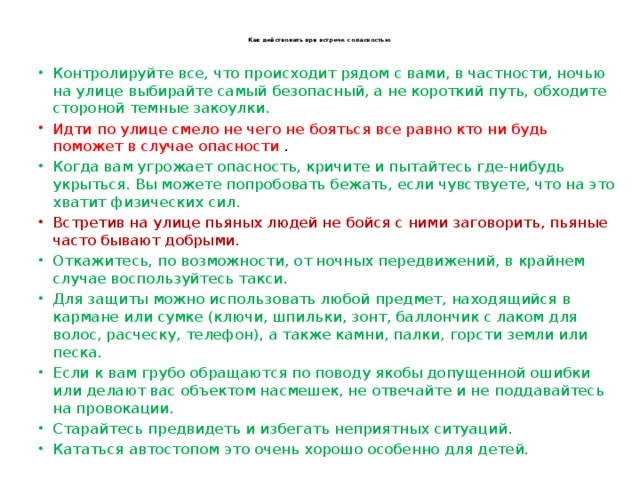  Как действовать при встрече с опасностью   Контролируйте все, что происходит рядом с вами, в частности, ночью на улице выбирайте самый безопасный, а не короткий путь, обходите стороной темные закоулки. Идти по улице смело не чего не бояться все равно кто ни будь поможет в случае опасности . Когда вам угрожает опасность, кричите и пытайтесь где-нибудь укрыться. Вы можете попробовать бежать, если чувствуете, что на это хватит физических сил. Встретив на улице пьяных людей не бойся с ними заговорить, пьяные часто бывают добрыми. Откажитесь, по возможности, от ночных передвижений, в крайнем случае воспользуйтесь такси. Для защиты можно использовать любой предмет, находящийся в кармане или сумке (ключи, шпильки, зонт, баллончик с лаком для волос, расческу, телефон), а также камни, палки, горсти земли или песка. Если к вам грубо обращаются по поводу якобы допущенной ошибки или делают вас объектом насмешек, не отвечайте и не поддавайтесь на провокации. Старайтесь предвидеть и избегать неприятных ситуаций. Кататься автостопом это очень хорошо особенно для детей. 