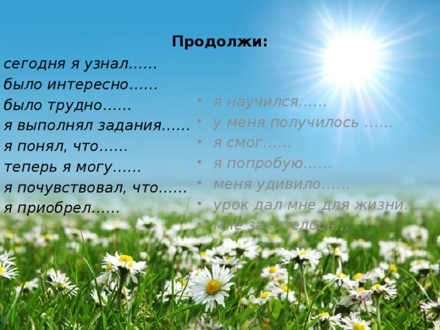 Продолжи: сегодня я узнал…… было интересно…… было трудно…… я выполнял задания…… я понял, что…… теперь я могу…… я почувствовал, что…… я приобрел…… я научился…… у меня получилось …… я смог…… я попробую…… меня удивило…… урок дал мне для жизни… мне захотелось… 