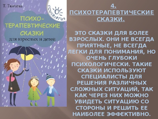    4. ПСИХОТЕРАПЕВТИЧЕСКИЕ СКАЗКИ.     ЭТО СКАЗКИ ДЛЯ БОЛЕЕ ВЗРОСЛЫХ. ОНИ НЕ ВСЕГДА ПРИЯТНЫЕ, НЕ ВСЕГДА ЛЕГКИ ДЛЯ ПОНИМАНИЯ, НО ОЧЕНЬ ГЛУБОКИ ПСИХОЛОГИЧЕСКИ. ТАКИЕ СКАЗКИ ИСПОЛЬЗУЮТ СПЕЦИАЛИСТЫ ДЛЯ РЕШЕНИЯ РАЗЛИЧНЫХ СЛОЖНЫХ СИТУАЦИЙ, ТАК КАК ЧЕРЕЗ НИХ МОЖНО УВИДЕТЬ СИТУАЦИЮ СО СТОРОНЫ И РЕШИТЬ ЕЕ НАИБОЛЕЕ ЭФФЕКТИВНО. 