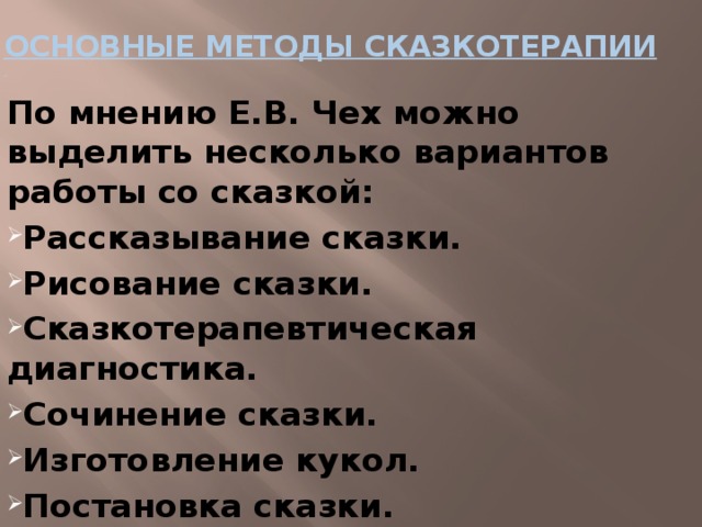 ОСНОВНЫЕ МЕТОДЫ СКАЗКОТЕРАПИИ    По мнению Е.В. Чех можно выделить несколько вариантов работы со сказкой: Рассказывание сказки. Рисование сказки. Сказкотерапевтическая диагностика. Сочинение сказки. Изготовление кукол. Постановка сказки. 