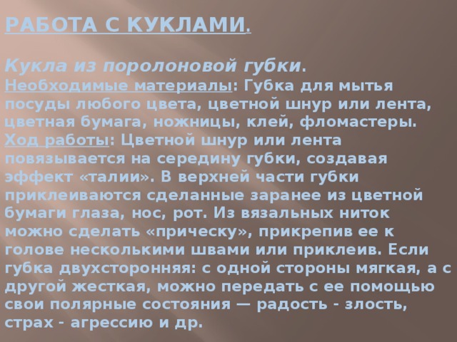 РАБОТА С КУКЛАМИ .   Кукла из поролоновой губки .  Необходимые материалы : Губка для мытья посуды любого цвета, цветной шнур или лента, цветная бумага, ножницы, клей, фломастеры.  Ход работы : Цветной шнур или лента повязывается на середину губки, создавая эффект «талии». В верхней части губки приклеиваются сделанные заранее из цветной бумаги глаза, нос, рот. Из вязальных ниток можно сделать «прическу», прикрепив ее к голове несколькими швами или приклеив. Если губка двухсторонняя: с одной стороны мягкая, а с другой жесткая, можно передать с ее помощью свои полярные состояния — радость - злость, страх - агрессию и др. 