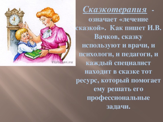 Сказкотерапия  - означает «лечение сказкой».  Как пишет И.В. Вачков, сказку используют и врачи, и психологи, и педагоги, и каждый специалист находит в сказке тот ресурс, который помогает ему решать его профессиональные задачи.   