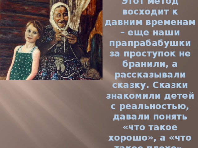 Этот метод восходит к давним временам – еще наши прапрабабушки за проступок не бранили, а рассказывали сказку. Сказки знакомили детей с реальностью, давали понять «что такое хорошо», а «что такое плохо». 