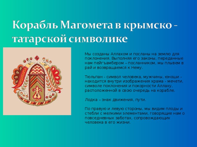 Мы созданы Аллахом и посланы на землю для поклонения. Выполняя его законы, переданные нам пейгъамбером – посланником, мы плывем в рай и возвращаемся к Нему.   Тюльпан - символ человека, мужчины, юноши - находится внутри изображения храма - мечети, символе поклонения и покорности Аллаху, расположенной в свою очередь на корабле.   Лодка – знак движения, пути.    По правую и левую стороны, мы видим плоды и стебли с мелкими элементами, говорящие нам о повседневных заботах, сопровождающих человека в его жизни.   