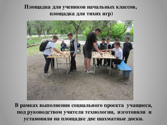 Площадка для учеников начальных классов,  площадка для тихих игр) В рамках выполнения социального проекта учащиеся,  под руководством учителя технологии, изготовили и установили на площадке две шахматные доски. 