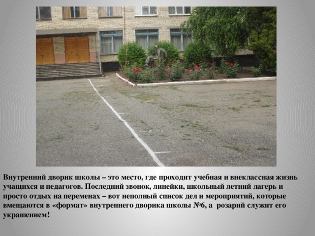 Внутренний дворик школы – это место, где проходит учебная и внеклассная жизнь учащихся и педагогов. Последний звонок, линейки, школьный летний лагерь и просто отдых на переменах – вот неполный список дел и мероприятий, которые вмещаются в «формат» внутреннего дворика школы №6, а розарий служит его украшением! 