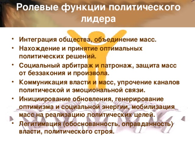 Ролевые функции политического лидера Интеграция общества, объединение масс. Нахождение и принятие оптимальных политических решений. Социальный арбитраж и патронаж, защита масс от беззакония и произвола. Коммуникация власти и масс, упрочение каналов политической и эмоциональной связи. Инициирование обновления, генерирование оптимизма и социальной энергии, мобилизация масс на реализацию политических целей. Легитимация (обоснованность, оправданность) власти, политического строя.  