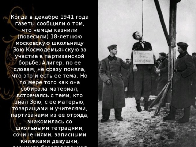 Когда в декабре 1941 года газеты сообщили о том, что немцы казнили (повесили) 18-летнюю московскую школьницу Зою Космодемьянскую за участие в партизанской борьбе, Алигер, по ее словам, не сразу поняла, что это и есть ее тема. Но по мере того как она собирала материал, встречаясь с теми, кто знал Зою, с ее матерью, товарищами и учителями, партизанами из ее отряда, знакомилась со школьными тетрадями, сочинениями, записными книжками девушки, возникла безоговорочная необходимость написать об этом. 