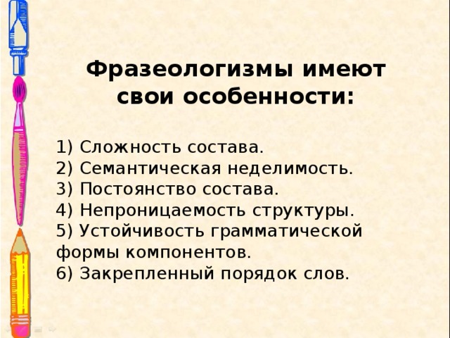 Фразеологизмы имеют свои особенности:  1) Сложность состава. 2) Семантическая неделимость. 3) Постоянство состава. 4) Непроницаемость структуры. 5) Устойчивость грамматической формы компонентов. 6) Закрепленный порядок слов. 