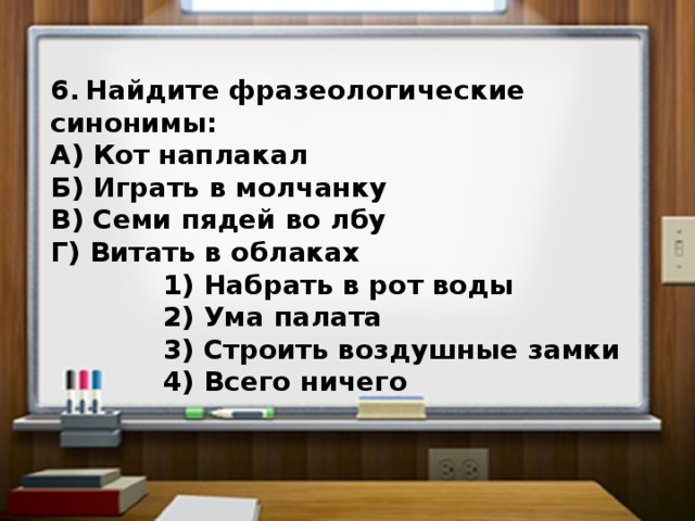 6.  Найдите фразеологические синонимы: А) Кот наплакал Б) Играть в молчанку В) Семи пядей во лбу Г) Витать в облаках  1) Набрать в рот воды  2) Ума палата  3) Строить воздушные замки  4) Всего ничего 