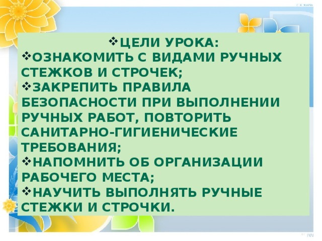 Цели урока: Ознакомить с видами ручных стежков и строчек; Закрепить правила безопасности при выполнении ручных работ, повторить санитарно-гигиенические требования; Напомнить об организации рабочего места; Научить выполнять ручные стежки и строчки. 