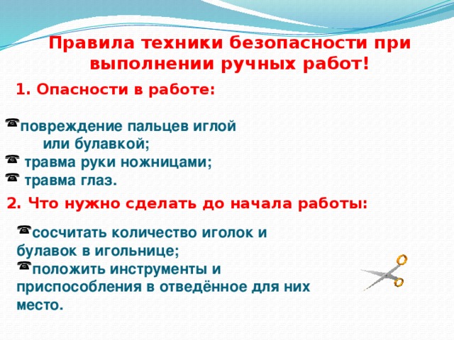 Правила техники безопасности при выполнении ручных работ! 1 . Опасности в работе: повреждение пальцев иглой  или булавкой;  травма руки ножницами;  травма глаз. 2. Что нужно сделать до начала работы: сосчитать количество иголок и булавок в игольнице; положить инструменты и приспособления в отведённое для них место. 