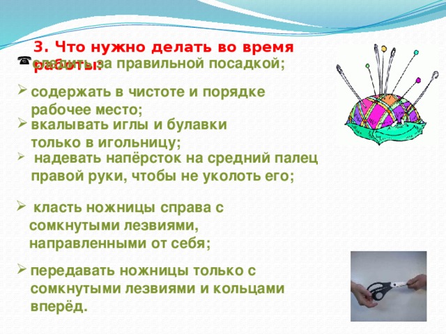 3. Что нужно делать во время работы: следить за правильной посадкой; содержать в чистоте и порядке рабочее место; вкалывать иглы и булавки только в игольницу;  надевать напёрсток на средний палец правой руки, чтобы не уколоть его;  класть ножницы справа с сомкнутыми лезвиями, направленными от себя; передавать ножницы только с сомкнутыми лезвиями и кольцами вперёд. 