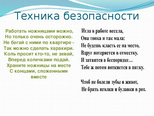 Техника безопасности  Работать ножницами можно,  Но только очень осторожно.  Не бегай с ними по квартире -  Так можно сделать харакири.  Коль просит кто-то, не зевай,  Вперед колечками подай.  Храните ножницы на месте  С концами, сложенными вместе 