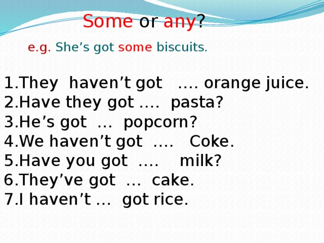 Some or any ? e.g. She’s got some biscuits. They haven’t got …. orange juice. Have they got …. pasta? He’s got … popcorn? We haven’t got …. Coke. Have you got …. milk? They’ve got … cake. I haven’t … got rice. 
