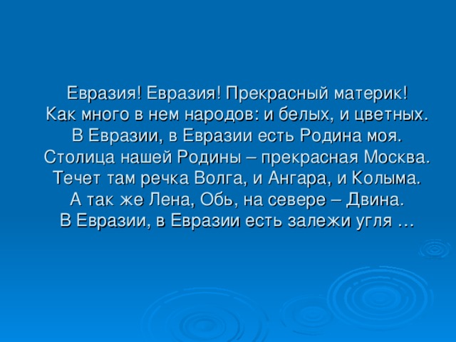 Евразия! Евразия! Прекрасный материк!  Как много в нем народов: и белых, и цветных.  В Евразии, в Евразии есть Родина моя.  Столица нашей Родины – прекрасная Москва.  Течет там речка Волга, и Ангара, и Колыма.  А так же Лена, Обь, на севере – Двина.  В Евразии, в Евразии есть залежи угля … 