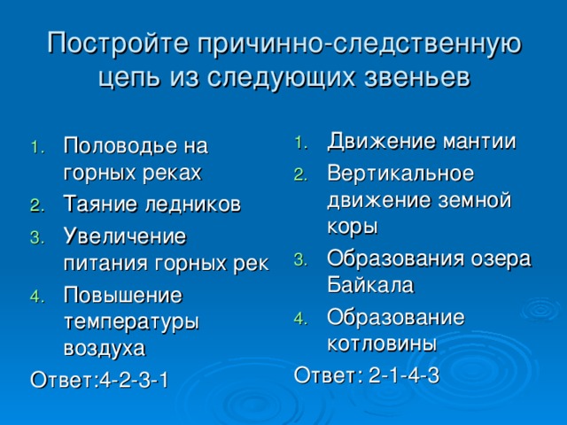 Постройте причинно-следственную цепь из следующих звеньев Движение мантии Вертикальное движение земной коры Образования озера Байкала Образование котловины Ответ: 2-1-4-3 Половодье на горных реках Таяние ледников Увеличение питания горных рек Повышение температуры воздуха Ответ:4-2-3-1 
