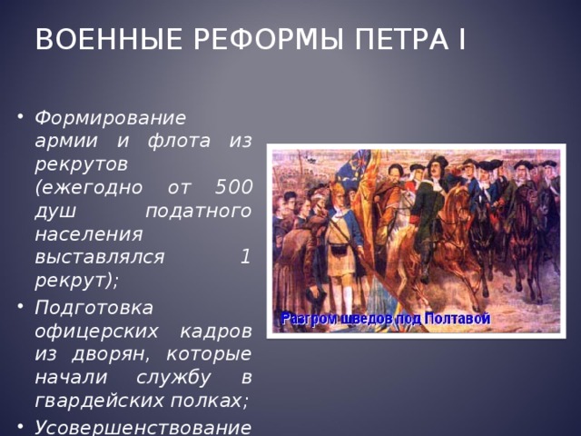 Военные реформы Петра I Формирование армии и флота из рекрутов (ежегодно от 500 душ податного населения выставлялся 1 рекрут); Подготовка офицерских кадров из дворян, которые начали службу в гвардейских полках; Усовершенствование артиллерии  