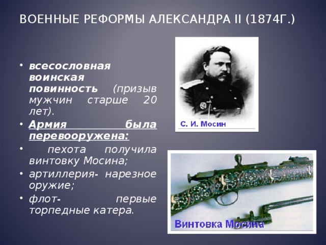 Военные реформы Александра II (1874г.)   всесословная воинская повинность (призыв мужчин старше 20 лет). Армия была перевооружена:  пехота получила винтовку Мосина; артиллерия- нарезное оружие; флот- первые торпедные катера.  