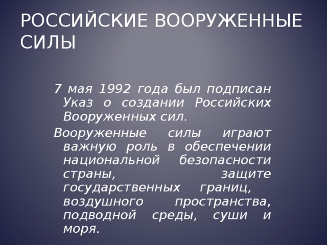 Российские Вооруженные силы 7 мая 1992 года был подписан Указ о создании Российских Вооруженных сил. Вооруженные силы играют важную роль в обеспечении национальной безопасности страны, защите государственных границ, воздушного пространства, подводной среды, суши и моря. 