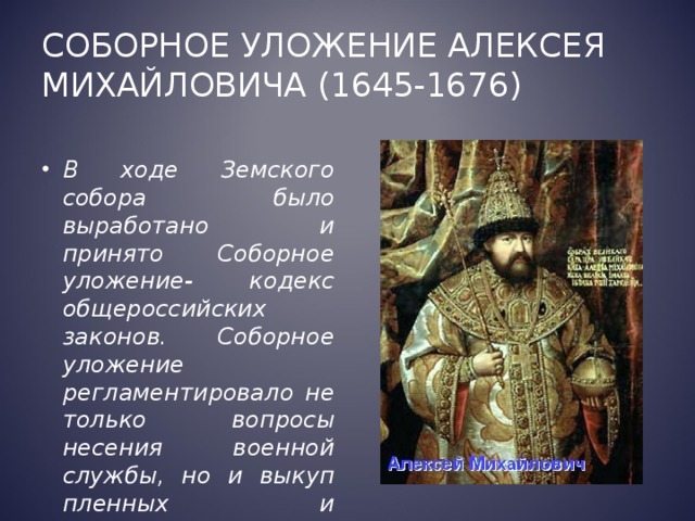 Соборное уложение Алексея Михайловича (1645-1676) В ходе Земского собора было выработано и принято Соборное уложение- кодекс общероссийских законов. Соборное уложение регламентировало не только вопросы несения военной службы, но и выкуп пленных и таможенную политику. 