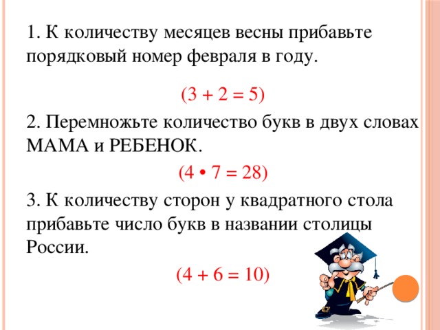 1. К количеству месяцев весны прибавьте порядковый номер февраля в году. (3 + 2 = 5) 2. Перемножьте количество букв в двух словах МАМА и РЕБЕНОК. (4 • 7 = 28) 3. К количеству сторон у квадратного стола прибавьте число букв в названии столицы России. (4 + 6 = 10)