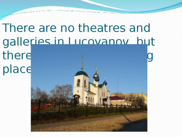 There are no theatres and galleries in Lucoyanov, but there are some interesting places : the church,